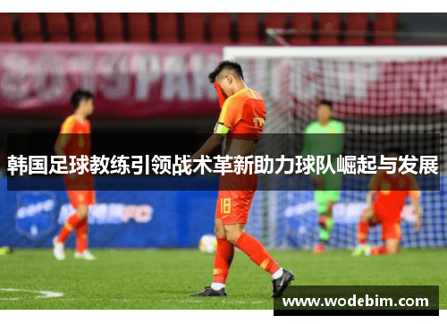 韩国足球教练引领战术革新助力球队崛起与发展