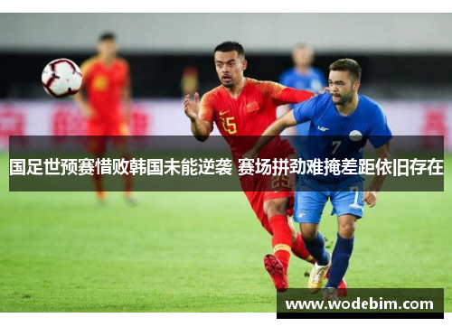 国足世预赛惜败韩国未能逆袭 赛场拼劲难掩差距依旧存在