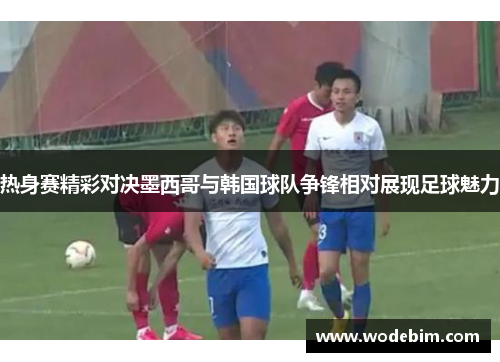 热身赛精彩对决墨西哥与韩国球队争锋相对展现足球魅力